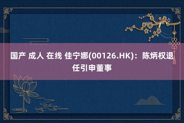 国产 成人 在线 佳宁娜(00126.HK)：陈炳权退任引申董事