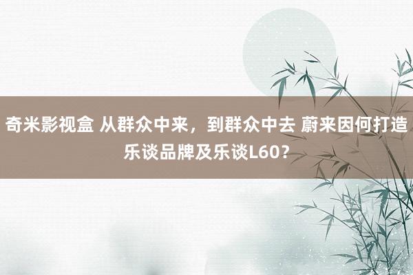 奇米影视盒 从群众中来，到群众中去 蔚来因何打造乐谈品牌及乐谈L60？