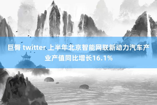 巨臀 twitter 上半年北京智能网联新动力汽车产业产值同比增长16.1%