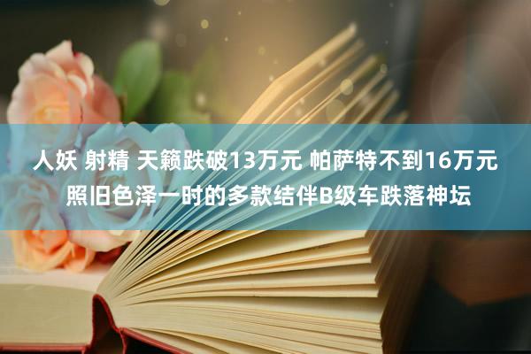 人妖 射精 天籁跌破13万元 帕萨特不到16万元 照旧色泽一时的多款结伴B级车跌落神坛