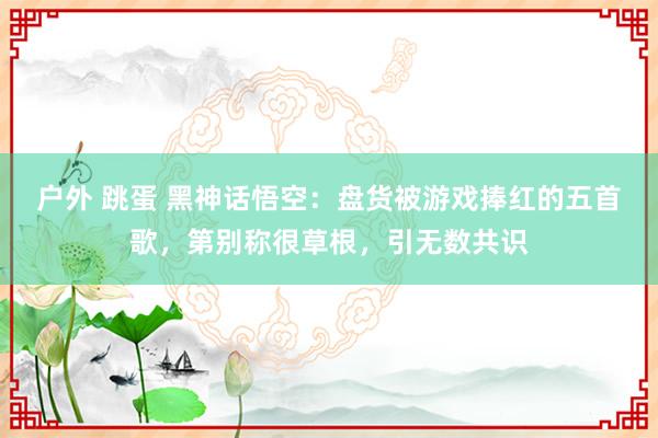 户外 跳蛋 黑神话悟空：盘货被游戏捧红的五首歌，第别称很草根，引无数共识