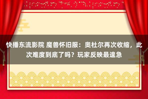 快播东流影院 魔兽怀旧服：奥杜尔再次收缩，此次难度到底了吗？玩家反映最遑急