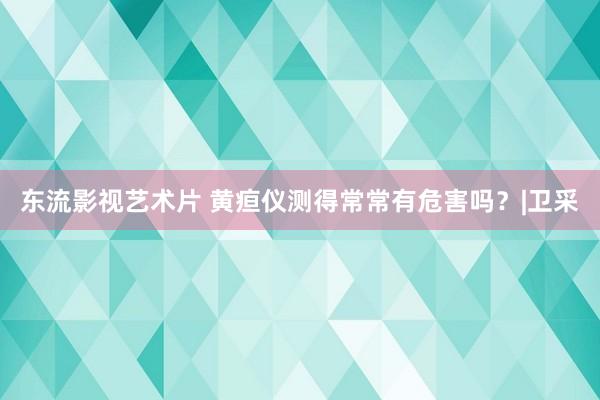 东流影视艺术片 黄疸仪测得常常有危害吗？|卫采