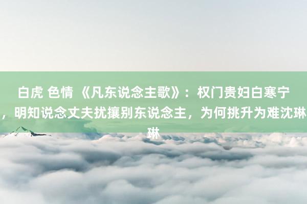 白虎 色情 《凡东说念主歌》：权门贵妇白寒宁，明知说念丈夫扰攘别东说念主，为何挑升为难沈琳