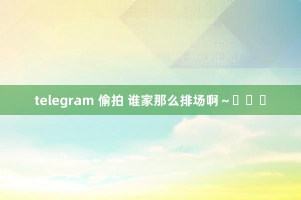 telegram 偷拍 谁家那么排场啊～◉‿◉