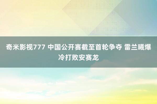 奇米影视777 中国公开赛截至首轮争夺 雷兰曦爆冷打败安赛龙