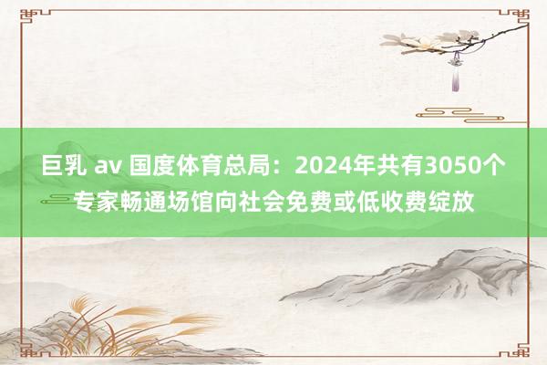 巨乳 av 国度体育总局：2024年共有3050个专家畅通场馆向社会免费或低收费绽放