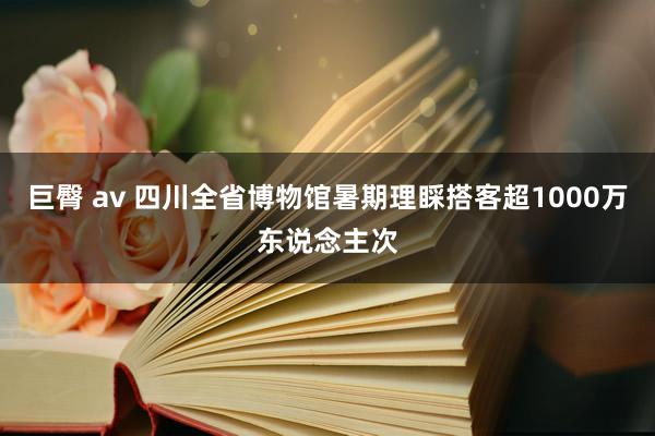 巨臀 av 四川全省博物馆暑期理睬搭客超1000万东说念主次