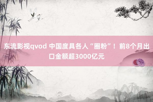 东流影视qvod 中国度具各人“圈粉”！前8个月出口金额超3000亿元