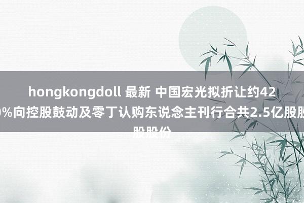 hongkongdoll 最新 中国宏光拟折让约42.80%向控股鼓动及零丁认购东说念主刊行合共2.5亿股股份