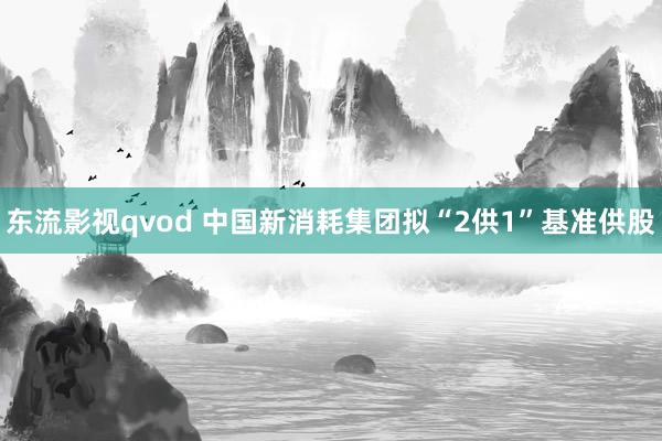 东流影视qvod 中国新消耗集团拟“2供1”基准供股