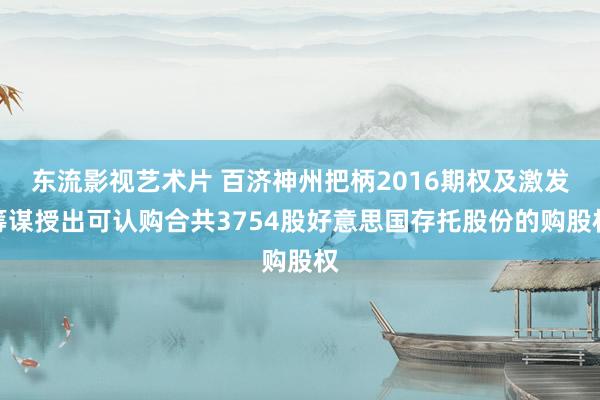 东流影视艺术片 百济神州把柄2016期权及激发筹谋授出可认购合共3754股好意思国存托股份的购股权