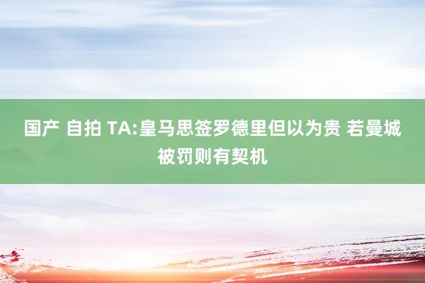 国产 自拍 TA:皇马思签罗德里但以为贵 若曼城被罚则有契机