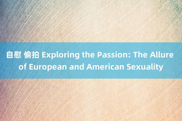 自慰 偷拍 Exploring the Passion: The Allure of European and American Sexuality