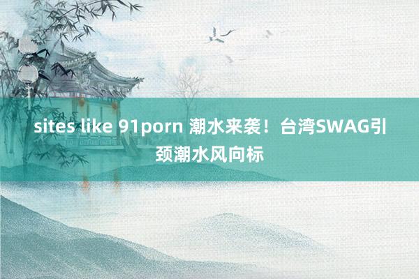 sites like 91porn 潮水来袭！台湾SWAG引颈潮水风向标