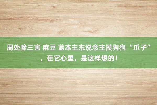 周处除三害 麻豆 蓝本主东说念主摸狗狗 “爪子”，在它心里，是这样想的！