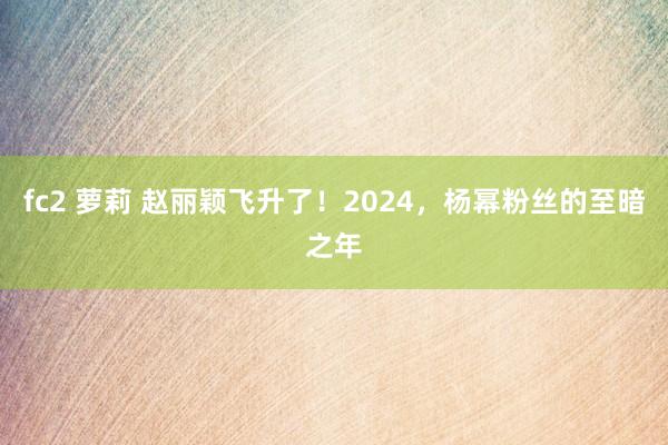 fc2 萝莉 赵丽颖飞升了！2024，杨幂粉丝的至暗之年