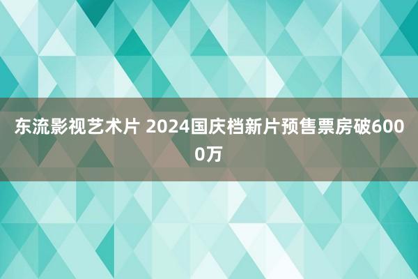 东流影视艺术片 2024国庆档新片预售票房破6000万