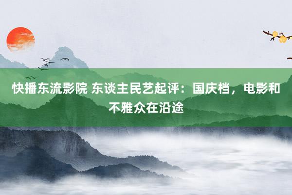 快播东流影院 东谈主民艺起评：国庆档，电影和不雅众在沿途