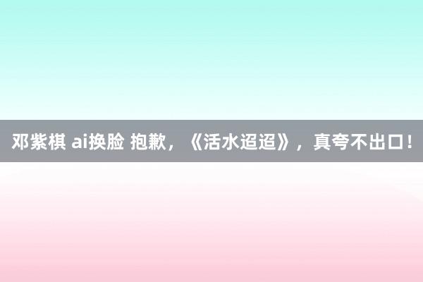 邓紫棋 ai换脸 抱歉，《活水迢迢》，真夸不出口！