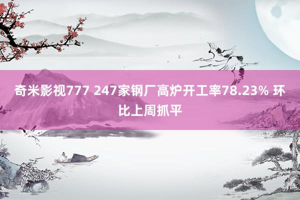 奇米影视777 247家钢厂高炉开工率78.23% 环比上周抓平