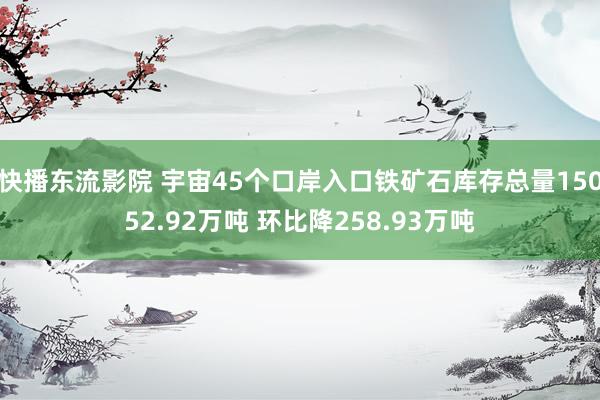 快播东流影院 宇宙45个口岸入口铁矿石库存总量15052.92万吨 环比降258.93万吨