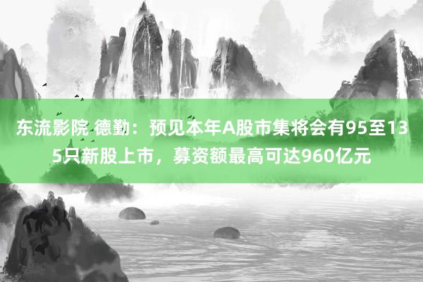 东流影院 德勤：预见本年A股市集将会有95至135只新股上市，募资额最高可达960亿元