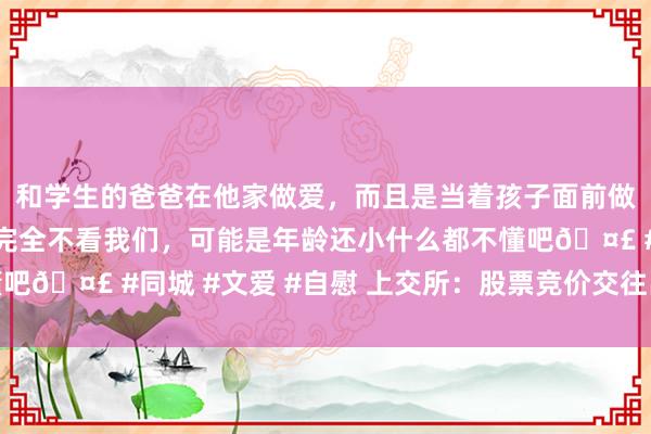 和学生的爸爸在他家做爱，而且是当着孩子面前做爱，太刺激了，孩子完全不看我们，可能是年龄还小什么都不懂吧🤣 #同城 #文爱 #自慰 上交所：股票竞价交往出现高出情况