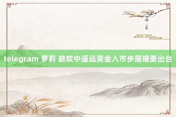 telegram 萝莉 鼓吹中遥远资金入市步履撮要出台