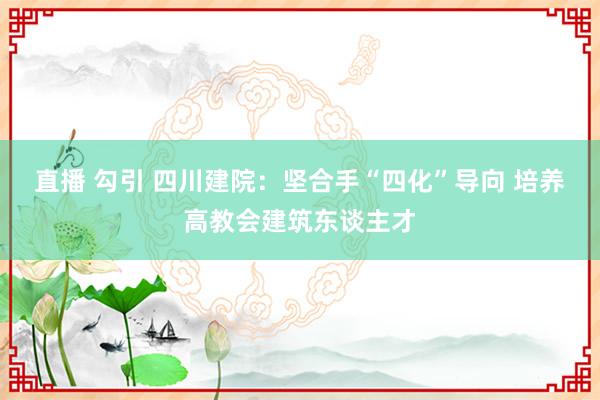 直播 勾引 四川建院：坚合手“四化”导向 培养高教会建筑东谈主才