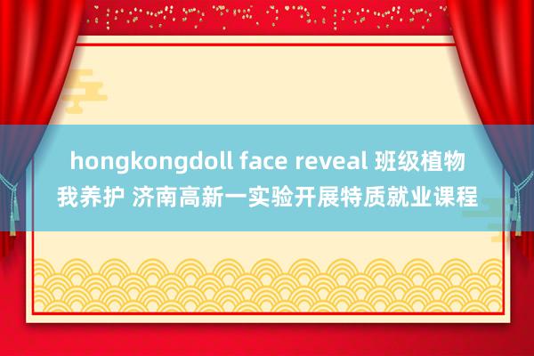 hongkongdoll face reveal 班级植物我养护 济南高新一实验开展特质就业课程