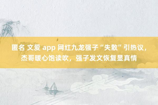 匿名 文爱 app 网红九龙强子“失散”引热议，杰哥暖心饱读吹，强子发文恢复显真情