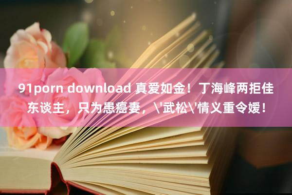 91porn download 真爱如金！丁海峰两拒佳东谈主，只为患癌妻，'武松'情义重令嫒！