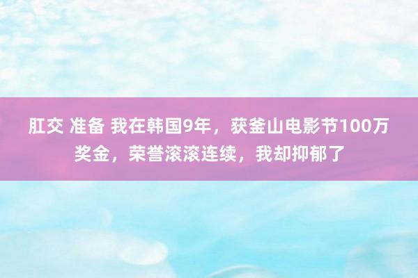 肛交 准备 我在韩国9年，获釜山电影节100万奖金，荣誉滚滚连续，我却抑郁了