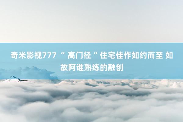 奇米影视777 “ 高门径 ”住宅佳作如约而至 如故阿谁熟练的融创