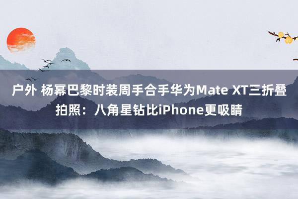 户外 杨幂巴黎时装周手合手华为Mate XT三折叠拍照：八角星钻比iPhone更吸睛