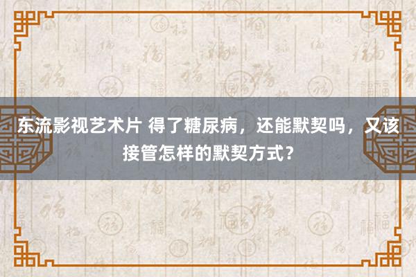 东流影视艺术片 得了糖尿病，还能默契吗，又该接管怎样的默契方式？