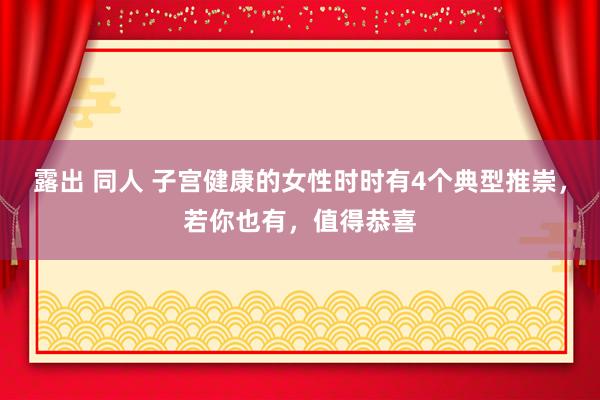 露出 同人 子宫健康的女性时时有4个典型推崇，若你也有，值得恭喜