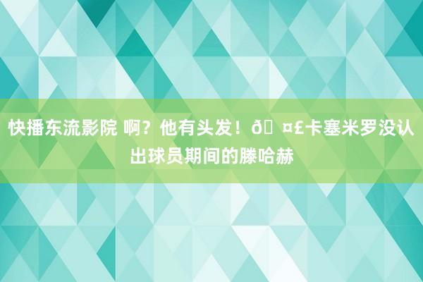 快播东流影院 啊？他有头发！🤣卡塞米罗没认出球员期间的滕哈赫