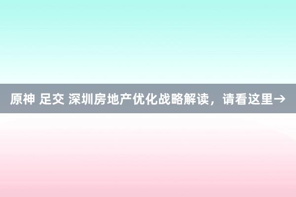 原神 足交 深圳房地产优化战略解读，请看这里→