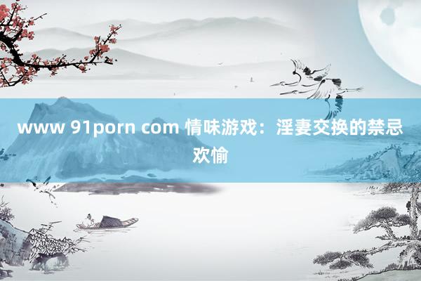 www 91porn com 情味游戏：淫妻交换的禁忌欢愉