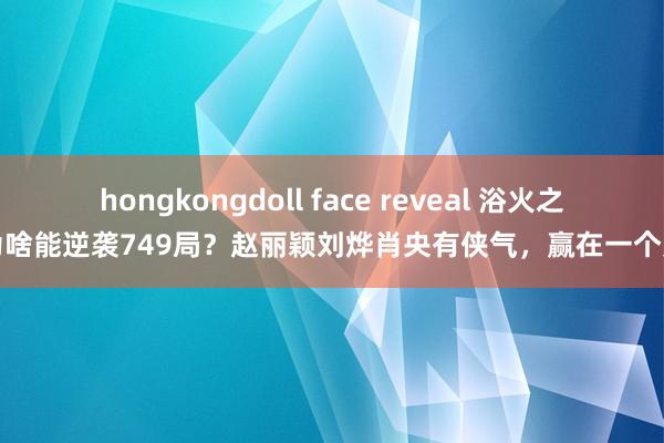 hongkongdoll face reveal 浴火之路为啥能逆袭749局？赵丽颖刘烨肖央有侠气，赢在一个爽字