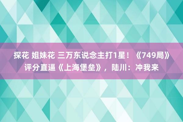 探花 姐妹花 三万东说念主打1星！《749局》评分直逼《上海堡垒》，陆川：冲我来