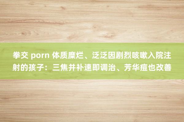 拳交 porn 体质糜烂、泛泛因剧烈咳嗽入院注射的孩子：三焦并补速即调治、芳华痘也改善