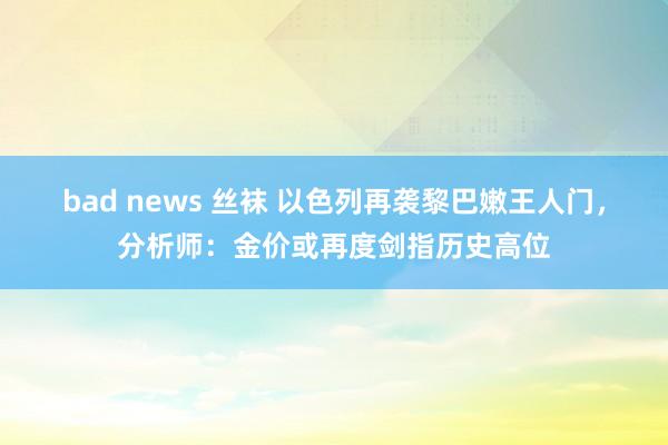 bad news 丝袜 以色列再袭黎巴嫩王人门，分析师：金价或再度剑指历史高位