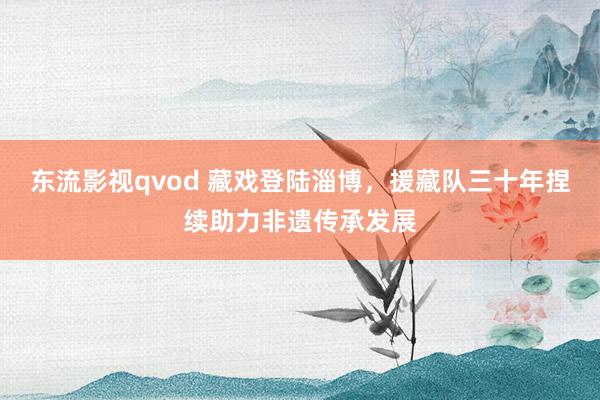 东流影视qvod 藏戏登陆淄博，援藏队三十年捏续助力非遗传承发展