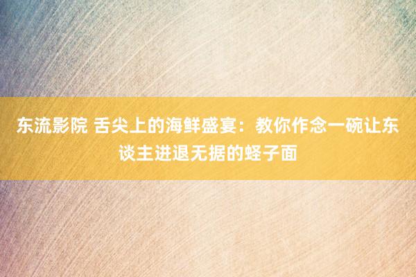 东流影院 舌尖上的海鲜盛宴：教你作念一碗让东谈主进退无据的蛏子面