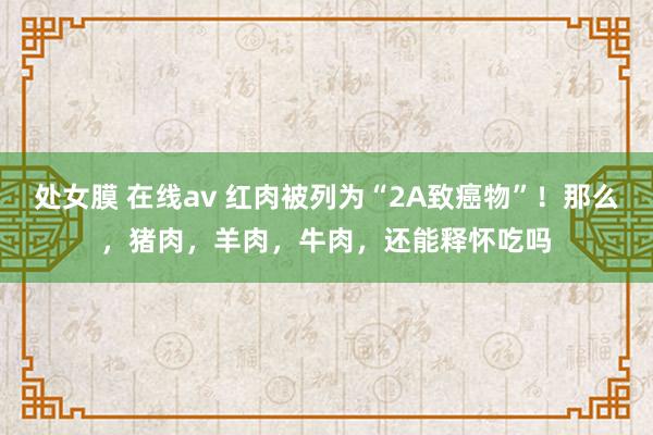 处女膜 在线av 红肉被列为“2A致癌物”！那么，猪肉，羊肉，牛肉，还能释怀吃吗