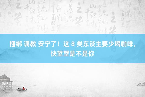 捆绑 调教 安宁了！这 8 类东谈主要少喝咖啡，快望望是不是你