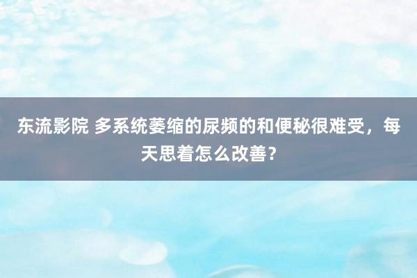 东流影院 多系统萎缩的尿频的和便秘很难受，每天思着怎么改善？